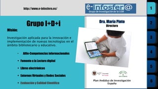 Plan Andaluz de Investigación España Grupo I+D+i http://www.e-infosfera.es/ Alfin-Competencias informacionales Fomento a la Lectura digital Libros electrónicos Entornos Virtuales y Redes Sociales Evaluación y Calidad Científica Misión:  Investigación aplicada para la innovación e implementación de nuevas tecnologías en el ámbito bibliotecario y educativo. 