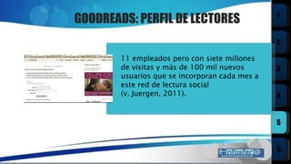 GOODREADS: PERFIL DE LECTORES 11 empleados pero con siete millones de visitas y más de 100 mil nuevos usuarios que se incorporan cada mes a este red de lectura social  (v. Juergen, 2011).  