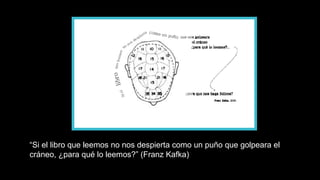 “ Si el libro que leemos no nos despierta como un puño que golpeara el cráneo, ¿para qué lo leemos?” (Franz Kafka) 