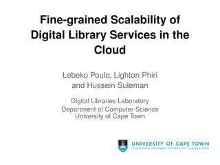 Fine-grained Scalability of 
Digital Library Services in the 
Cloud 
Lebeko Poulo, Lighton Phiri 
and Hussein Suleman 
Digital Libraries Laboratory 
Department of Computer Science 
University of Cape Town 
 
