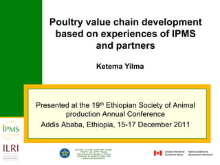 Poultry value chain development
     based on experiences of IPMS
              and partners

                  Ketema Yilma




Presented at the 19th Ethiopian Society of Animal
        production Annual Conference
 Addis Ababa, Ethiopia, 15-17 December 2011
 