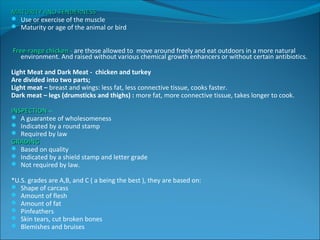 MATURITY AND TENDERNESSMATURITY AND TENDERNESS
 Use or exercise of the muscle
 Maturity or age of the animal or bird
Free-range chickenFree-range chicken - are those allowed to move around freely and eat outdoors in a more natural
environment. And raised without various chemical growth enhancers or without certain antibiotics.
Light Meat and Dark Meat - chicken and turkey
Are divided into two parts;
Light meat – breast and wings: less fat, less connective tissue, cooks faster.
Dark meat – legs (drumsticks and thighs) : more fat, more connective tissue, takes longer to cook.
INSPECTIONINSPECTION –
 A guarantee of wholesomeness
 Indicated by a round stamp
 Required by law
GRADINGGRADING
 Based on quality
 Indicated by a shield stamp and letter grade
 Not required by law.
*U.S. grades are A,B, and C ( a being the best ), they are based on:
 Shape of carcass
 Amount of flesh
 Amount of fat
 Pinfeathers
 Skin tears, cut broken bones
 Blemishes and bruises
 