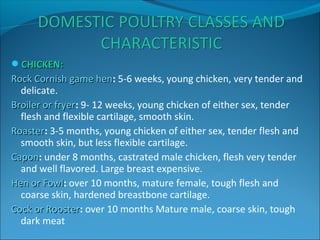 CHICKEN:CHICKEN:
Rock Cornish game henRock Cornish game hen: 5-6 weeks, young chicken, very tender and
delicate.
Broiler or fryerBroiler or fryer: 9- 12 weeks, young chicken of either sex, tender
flesh and flexible cartilage, smooth skin.
RoasterRoaster: 3-5 months, young chicken of either sex, tender flesh and
smooth skin, but less flexible cartilage.
CaponCapon: under 8 months, castrated male chicken, flesh very tender
and well flavored. Large breast expensive.
Hen or FowlHen or Fowl: over 10 months, mature female, tough flesh and
coarse skin, hardened breastbone cartilage.
Cock or RoosterCock or Rooster: over 10 months Mature male, coarse skin, tough
dark meat
 