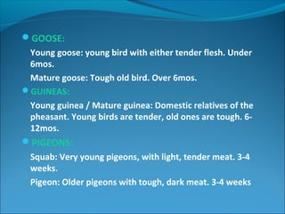 GOOSE:
Young goose: young bird with either tender flesh. Under
6mos.
Mature goose: Tough old bird. Over 6mos.
GUINEAS:
Young guinea / Mature guinea: Domestic relatives of the
pheasant. Young birds are tender, old ones are tough. 6-
12mos.
PIGEONS:
Squab: Very young pigeons, with light, tender meat. 3-4
weeks.
Pigeon: Older pigeons with tough, dark meat. 3-4 weeks
 