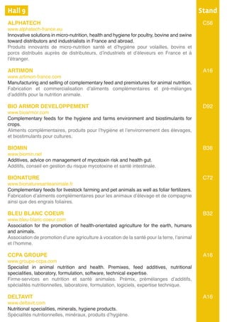 Hall 9	
ALPHATECH	
www.alphatech-france.eu
Innovative solutions in micro-nutrition, health and hygiene for poultry, bovine and swine
toward distributors and industrialists in France and abroad.
Produits innovants de micro-nutrition santé et d’hygiène pour volailles, bovins et
porcs distribués auprès de distributeurs, d’industriels et d’éleveurs en France et à
l’étranger.	
ARTIMON
www.artimon-france.com
Manufacturing and selling of complementary feed and premixtures for animal nutrition.
Fabrication et commercialisation d’aliments complémentaires et pré-mélanges
d’additifs pour la nutrition animale.	
BIO ARMOR DEVELOPPEMENT
www.bioarmor.com
Complementary feeds for the hygiene and farms environment and biostimulants for
crops.
Aliments complémentaires, produits pour l’hygiène et l’environnement des élevages,
et biostimulants pour cultures.
BIOMIN
www.biomin.net
Additives, advice on management of mycotoxin risk and health gut.
Additifs, conseil en gestion du risque mycotoxine et santé intestinale.
BIONATURE	
www.bionaturesanteanimale.fr
Complementary feeds for livestock farming and pet animals as well as foliar fertilizers.
Fabrication d’aliments complémentaires pour les animaux d’élevage et de compagnie
ainsi que des engrais foliaires.		
BLEU BLANC COEUR
www.bleu-blanc-coeur.com
Association for the promotion of health-orientated agriculture for the earth, humans
and animals.
Association de promotion d’une agriculture à vocation de la santé pour la terre, l’animal
et l’homme.
CCPA GROUPE
www.groupe-ccpa.com
Specialist in animal nutrition and health. Premixes, feed additives, nutritional
specialities, laboratory, formulation, software, technical expertise.
Firme-services en nutrition et santé animales. Prémix, prémélanges d’additifs,
spécialités nutritionnelles, laboratoire, formulation, logiciels, expertise technique.
DELTAVIT
www.deltavit.com
Nutritional specialities, minerals, hygiene products.
Spécialités nutritionnelles, minéraux, produits d’hygiène.
Stand
C56
A16
D92
B36
C72
B32
A16
A16
 