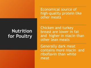 Nutrition
for Poultry
Economical source of
high-quality protein like
other meats
Chicken and turkey
breast are lower in fat
and higher in niacin than
other lean meats
Generally dark meat
contains more niacin and
riboflavin than white
meat
 