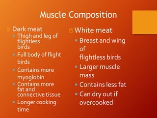 ◾ Dark meat
 Thigh and leg of
flightless
birds
 Full body of flight
birds
 Contains more
myoglobin
 Contains more
fat and
connective tissue
 Longer cooking
time
◾ White meat
 Breast and wing
of
flightless birds
 Larger muscle
mass
 Contains less fat
 Can dry out if
overcooked
Muscle Composition
 