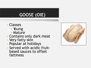 GOOSE (OIE)
• Classes
• Y
oung
• Mature
• Contains only dark meat
• Very fatty skin
• Popular at holidays
• Served with acidic fruit-
based sauces to offset
fattiness
 