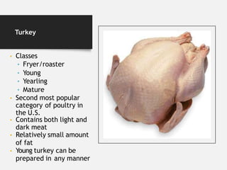Turkey
• Classes
• Fryer/roaster
• Young
• Yearling
• Mature
• Second most popular
category of poultry in
the U.S.
• Contains both light and
dark meat
• Relatively small amount
of fat
• Young turkey can be
prepared in any manner
 