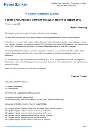 Find Industry reports, Company profiles
ReportLinker                                                                       and Market Statistics



                                              >> Get this Report Now by email!

Poultry and Livestock Market in Malaysia: Business Report 2010
Published on August 2010

                                                                                                             Report Summary

This report is a comprehensive research of poultry and livestock market in Malaysia.


The report starts with giving brief country profile for Malaysia, including general information and main economic indicators.


Further, the report provides in-depth analyses poultry and livestock market in the country. It identifies key market players, including
major producers, wholesalers and distributing companies. The third chapter is fully devoted to Malaysia's poultry and livestock market
foreign trade. It evaluates volumes and dynamics of imports and exports within the sector in the recent three years.


The last chapter lists all major Malaysian consumers of poultry and livestock, as well as provides results of the purchase activity
monitoring related to these materials, which is achieved due to keeping track of various tenders databases, websites and
marketplaces.


The aim of this study is to provide a tool which will assist strategy group and the management team specialists in making correct
decisions as how to penetrate the Malaysia market and how to catch the maximum commercial opportunities in dealing with business
partners in this country.


Please note that it will take five days for this report to be delivered.




                                                                                                              Table of Content

1. MALAYSIA: COUNTRY PROFILE


1.1. General characteristics
1.2. Economic review


2. POULTRY AND LIVESTOCK MARKET IN MALAYSIA


2.1. Overview of poultry and livestock market
2.2. Producers of poultry and livestock in Malaysia, including contact details and product range


3. MALAYSIA'S FOREIGH TRADE IN POULTRY AND LIVESTOCK


3.1. Export and import of live horses, asses, mules and hinnies: volume, structure, dynamics
3.2. Export and import of live bovine animals: volume, structure, dynamics
3.3. Export and import of live swine: volume, structure, dynamics live swine
3.4. Export and import of live sheep and goats: volume, structure, dynamics
3.5. Export and import of live poultry: volume, structure, dynamics
3.6. Export and import of other live animals: volume, structure, dynamics



Poultry and Livestock Market in Malaysia: Business Report 2010                                                                   Page 1/4
 