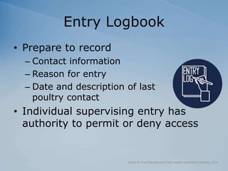 Entry Logbook
• Prepare to record
– Contact information
– Reason for entry
– Date and description of last
poultry contact
• Individual supervising entry has
authority to permit or deny access
Center for Food Security and Public Health, Iowa State University, 2018
 