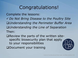 Congratulations!
Complete the lessons:
 Do Not Bring Disease to the Poultry Site
Understanding the Perimeter Buffer Area
Understanding the Line of Separation
Then:
Review the parts of the written site-
specific biosecurity plan that apply
to your responsibilities
Document your training
Center for Food Security and Public Health, Iowa State University, 2018
 