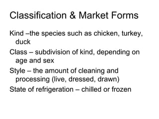 Classification & Market Forms
Kind –the species such as chicken, turkey,
  duck
Class – subdivision of kind, depending on
  age and sex
Style – the amount of cleaning and
  processing (live, dressed, drawn)
State of refrigeration – chilled or frozen
 