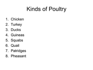 Kinds of Poultry
1.   Chicken
2.   Turkey
3.   Ducks
4.   Guineas
5.   Squabs
6.   Quail
7.   Patridges
8.   Pheasant
 