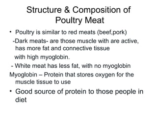 Structure & Composition of
             Poultry Meat
• Poultry is similar to red meats (beef,pork)
  -Dark meats- are those muscle with are active,
   has more fat and connective tissue
   with high myoglobin.
 - White meat has less fat, with no myoglobin
Myoglobin – Protein that stores oxygen for the
   muscle tissue to use
• Good source of protein to those people in
  diet
 