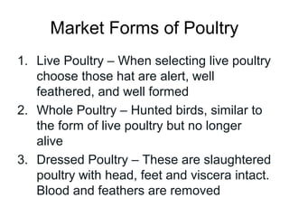 Market Forms of Poultry
1. Live Poultry – When selecting live poultry
   choose those hat are alert, well
   feathered, and well formed
2. Whole Poultry – Hunted birds, similar to
   the form of live poultry but no longer
   alive
3. Dressed Poultry – These are slaughtered
   poultry with head, feet and viscera intact.
   Blood and feathers are removed
 