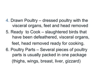 4. Drawn Poultry – dressed poultry with the
    visceral organs, feet and head removed
5. Ready to Cook – slaughtered birds that
    have been defeathered, visceral organs,
   feet, head removed ready for cooking.
6. Poultry Parts – Several pieces of poultry
    parts is usually packed in one package
   (thighs, wings, breast, liver, gizzard)
 