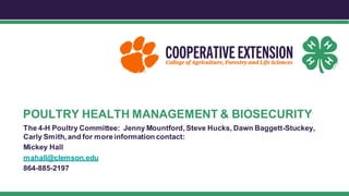 POULTRY HEALTH MANAGEMENT & BIOSECURITY
The 4-H Poultry Committee: Jenny Mountford, Steve Hucks, Dawn Baggett-Stuckey,
Carly Smith, and for moreinformation contact:
Mickey Hall
mahall@clemson.edu
864-885-2197
 