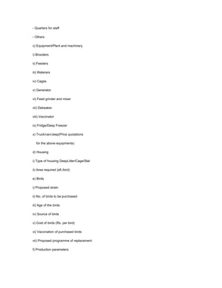 - Quarters for staff
- Others
c) Equipment/Plant and machinery
i) Brooders
ii) Feeders
iii) Waterers
iv) Cages
v) Generator
vi) Feed grinder and mixer
vii) Debeaker
viii) Vaccinator
ix) Fridge/Deep Freezer
x) Truck/van/Jeep(Price quotations
for the above equipments)
d) Housing
i) Type of housing DeepLitter/Cage/Slat
ii) Area required (sft./bird)
e) Birds
i) Proposed strain
ii) No. of birds to be purchased
iii) Age of the birds
iv) Source of birds
v) Cost of birds (Rs. per bird)
vi) Vaccination of purchased birds
vii) Proposed programme of replacement
f) Production parameters
 