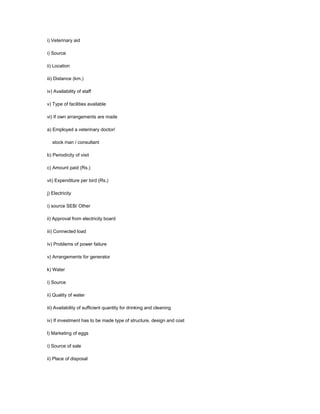 i) Veterinary aid
i) Source
ii) Location
iii) Distance (km.)
iv) Availability of staff
v) Type of facilities available
vi) If own arrangements are made
a) Employed a veterinary doctor/
stock man / consultant
b) Periodicity of visit
c) Amount paid (Rs.)
vii) Expenditure per bird (Rs.)
j) Electricity
i) source SEB/ Other
ii) Approval from electricity board
iii) Connected load
iv) Problems of power failure
v) Arrangements for generator
k) Water
i) Source
ii) Quality of water
iii) Availability of sufficient quantity for drinking and cleaning
iv) If investment has to be made type of structure, design and cost
l) Marketing of eggs
i) Source of sale
ii) Place of disposal
 