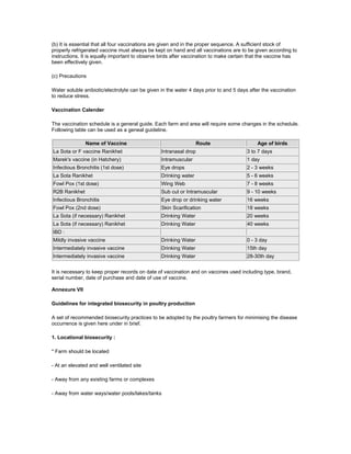 (b) It is essential that all four vaccinations are given and in the proper sequence. A sufficient stock of
properly refrigerated vaccine must always be kept on hand and all vaccinations are to be given according to
instructions. It is equally important to observe birds after vaccination to make certain that the vaccine has
been effectively given.
(c) Precautions
Water soluble anibiotic/electrolyte can be given in the water 4 days prior to and 5 days after the vaccination
to reduce stress.
Vaccination Calender
The vaccination schedule is a general guide. Each farm and area will require some changes in the schedule.
Following table can be used as a geneal guideline.
Name of Vaccine Route Age of birds
La Sota or F vaccine Ranikhet Intranasal drop 3 to 7 days
Marek's vaccine (in Hatchery) Intramuscular 1 day
Infectious Bronchitis (1st dose) Eye drops 2 - 3 weeks
La Sota Ranikhet Drinking water 5 - 6 weeks
Fowl Pox (1st dose) Wing Web 7 - 8 weeks
R2B Ranikhet Sub cut or Intramuscular 9 - 10 weeks
Infectious Bronchitis Eye drop or drinking water 16 weeks
Fowl Pox (2nd dose) Skin Scarification 18 weeks
La Sota (if necessary) Ranikhet Drinking Water 20 weeks
La Sota (if necessary) Ranikhet Drinking Water 40 weeks
IBD :
Mildly invasive vaccine Drinking Water 0 - 3 day
Intermediately invasive vaccine Drinking Water 15th day
Intermediately invasive vaccine Drinking Water 28-30th day
It is necessary to keep proper records on date of vaccination and on vaccines used including type, brand,
serial number, date of purchase and date of use of vaccine.
Annexure VII
Guidelines for integrated biosecurity in poultry production
A set of recommended biosecurity practices to be adopted by the poultry farmers for minimising the disease
occurrence is given here under in brief.
1. Locational biosecurity :
* Farm should be located
- At an elevated and well ventilated site
- Away from any existing farms or complexes
- Away from water ways/water pools/lakes/tanks
 
