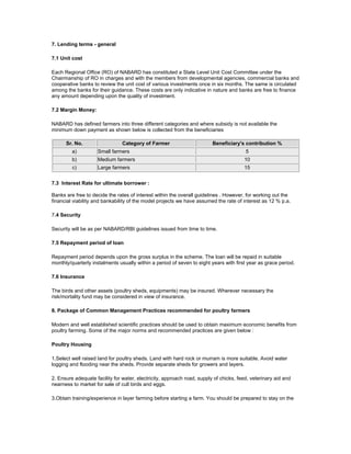 7. Lending terms - general
7.1 Unit cost
Each Regional Office (RO) of NABARD has constituted a State Level Unit Cost Committee under the
Chairmanship of RO in charges and with the members from developmental agencies, commercial banks and
cooperative banks to review the unit cost of various investments once in six months. The same is circulated
among the banks for their guidance. These costs are only indicative in nature and banks are free to finance
any amount depending upon the quality of investment.
7.2 Margin Money:
NABARD has defined farmers into three different categories and where subsidy is not available the
minimum down payment as shown below is collected from the beneficiaries
Sr. No. Category of Farmer Beneficiary's contribution %
a) Small farmers 5
b) Medium farmers 10
c) Large farmers 15
7.3 Interest Rate for ultimate borrower :
Banks are free to decide the rates of interest within the overall guidelines . However, for working out the
financial viability and bankability of the model projects we have assumed the rate of interest as 12 % p.a.
7.4 Security
Security will be as per NABARD/RBI guidelines issued from time to time.
7.5 Repayment period of loan
Repayment period depends upon the gross surplus in the scheme. The loan will be repaid in suitable
monthly/quarterly instalments usually within a period of seven to eight years with first year as grace period.
7.6 Insurance
The birds and other assets (poultry sheds, equipments) may be insured. Wherever necessary the
risk/mortality fund may be considered in view of insurance.
8. Package of Common Management Practices recommended for poultry farmers
Modern and well established scientific practices should be used to obtain maximum economic benefits from
poultry farming. Some of the major norms and recommended practices are given below :
Poultry Housing
1.Select well raised land for poultry sheds. Land with hard rock or murram is more suitable. Avoid water
logging and flooding near the sheds. Provide separate sheds for growers and layers.
2. Ensure adequate facility for water, electricity, approach road, supply of chicks, feed, veterinary aid and
nearness to market for sale of cull birds and eggs.
3.Obtain training/experience in layer farming before starting a farm. You should be prepared to stay on the
 