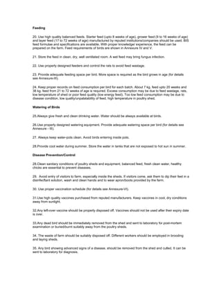 Feeding
20. Use high quality balanced feeds. Starter feed (upto 8 weeks of age), grower feed (9 to 16 weeks of age)
and layer feed (17 to 72 weeks of age) manufactured by reputed institutions/companies should be used. BIS
feed formulae and specifications are available. With proper knowledge/ experience, the feed can be
prepared on the farm. Feed requirements of birds are shown in Annexure IV and V.
21. Store the feed in clean, dry, well ventilated room. A wet feed may bring fungus infection.
22. Use properly designed feeders and control the rats to avoid feed wastage.
23. Provide adequate feeding space per bird. More space is required as the bird grows in age (for details
see Annexure-III).
24. Keep proper records on feed consumption per bird for each batch. About 7 kg. feed upto 20 weeks and
38 kg. feed from 21 to 72 weeks of age is required. Excess consumption may be due to feed wastage, rats,
low temperature of shed or poor feed quality (low energy feed). Too low feed consumption may be due to
disease condition, low quality/unpalatability of feed, high temperature in poultry shed.
Watering of Birds
25.Always give fresh and clean drinking water. Water should be always available at birds.
26.Use properly designed watering equipment. Provide adequate watering space per bird (for details see
Annexure - III).
27. Always keep water-pots clean. Avoid birds entering inside pots.
28.Provide cool water during summer. Store the water in tanks that are not exposed to hot sun in summer.
Disease Prevention/Control
28.Clean sanitary conditions of poultry sheds and equipment, balanced feed, fresh clean water, healthy
chicks are essential to prevent diseases.
29. Avoid entry of visitors to farm, especially inside the sheds. If visitors come, ask them to dip their feet in a
disinfecftant solution, wash and clean hands and to wear apron/boots provided by the farm.
30. Use proper vaccination schedule (for details see Annexure-VI).
31.Use high quality vaccines purchased from reputed manufacturers. Keep vaccines in cool, dry conditions
away from sunlight.
32.Any left-over vaccine should be properly disposed off. Vaccines should not be used after their expiry date
is over.
33.Any dead bird should be immediately removed from the shed and sent to laboratory for post-mortem
examination or buried/burnt suitably away from the poultry sheds.
34. The waste of farm should be suitably disposed off. Different workers should be employed in brooding
and laying sheds.
35. Any bird showing advanced signs of a disease, should be removed from the shed and culled. It can be
sent to laboratory for diagnosis.
 