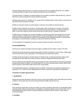 36. Birds showing advanced signs of a disease should be shown to a qualified veterinarian and suitable
medication/treatment be given as per his/drug manufacturers recommendations.
37.Poultry manure, if infected, can spread disease, from one batch to another. Keep the litter dry, remove it
after flock is sold and dispose the manure properly and quickly.
38.Keep proper records on mortality and its causes and the treatment given to birds. Dates of vaccination for
each flock should be properly recorded.
39.Rats are important carriers of poultry disease. Avoid rats. Use suitable rat poisons/rat traps.
40.Many poultry medicines can be given in drinking water. When medication is to be given, remove the
waterers in poultry sheds on the previous evening. Next morning give medicine in measured quantity of
water, so that entire medicine will be quickly consumed and there will be no wastage of medicines.
41.Mild infection of disease may not cause mortality but it will reduce growth. Keep sample record of body
weight for growers, mortality rate and egg production. Study the possible causes, if weight is low or egg
production is low and take steps to improve the management of the subsequent batches. A Constant vigil
and analysis of records/results is necessary to keep up the efficiency in farming.
42.The guidelines for integrated bio security in poultry production are given in Annexure VII.
Processing/Marketing
43.Ensure the constant and steady demand for eggs is available and the market is nearer to the farm.
44.Study the market demand for particular egg weight. Provide one nest box for every 5 birds. Collect eggs
from the shed 4 times a day. Store them in a cool dry place and market them quickly.
45. Birds should not be kept on the farm beyond 18 months of age, as their egg production will go down
considerably and their efficiency of feed conversion will reduce progressively as they grow older.
46.If live culled birds are sold after dressing (processing) use clean dressing hall and processing equipment.
Dressed birds should be chilled in the ice-cold water for 3-4 hours and excess water removed. Birds should
then be packed in clean plastic bags and the mouth of bag sealed.
47.Processed birds should be marketed as early as possible. If they have to be preserved, deep freezing
equipment (-10 to -200C) be used. Refrigerated vans may be required for long distance transportation.
15 Pointers for higher egg production
1. Quality Birds
Choose the strain that will perform best and is known to have good livability under reasonable environmental
conditions. Good chicks may cost more but they will perform better and pay more too.
2. Housing
There should be ample fresh air, free from drafts. Air must be circulating. High levels of non-desirable gases
decrease growth rate and increase flock's susceptibility to respiratory disease. Ensure that the litter is dry. A
well managed litter helps the birds in putting on feathers and improve feed conversion. It also reduces
coccidiosis problem.
3. Crowding
 