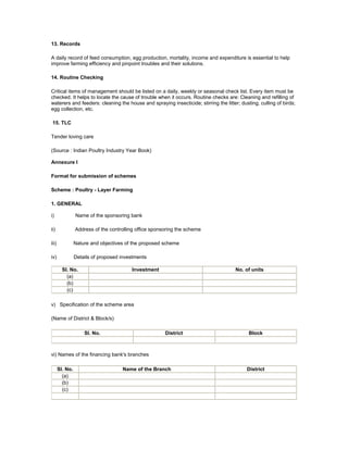 13. Records
A daily record of feed consumption, egg production, mortality, income and expenditure is essential to help
improve farming efficiency and pinpoint troubles and their solutions.
14. Routine Checking
Critical items of management should be listed on a daily, weekly or seasonal check list. Every item must be
checked. It helps to locate the cause of trouble when it occurs. Routine checks are: Cleaning and refilling of
waterers and feeders: cleaning the house and spraying insecticide; stirring the litter; dusting; culling of birds;
egg collection, etc.
15. TLC
Tender loving care
(Source : Indian Poultry Industry Year Book)
Annexure I
Format for submission of schemes
Scheme : Poultry - Layer Farming
1. GENERAL
i) Name of the sponsoring bank
ii) Address of the controlling office sponsoring the scheme
iii) Nature and objectives of the proposed scheme
iv) Details of proposed investments
Sl. No. Investment No. of units
(a)
(b)
(c)
v) Specification of the scheme area
(Name of District & Block/s)
Sl. No. District Block
vi) Names of the financing bank's branches
Sl. No. Name of the Branch District
(a)
(b)
(c)
 