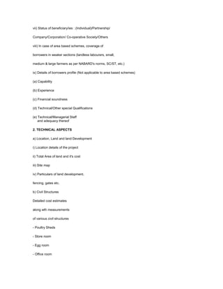 vii) Status of beneficiary/ies : (Individual)/Partnership/
Company/Corporation/ Co-operative Society/Others
viii) In case of area based schemes, coverage of
borrowers in weaker sections (landless labourers, small,
medium & large farmers as per NABARD's norms, SC/ST, etc.)
ix) Details of borrowers profile (Not applicable to area based schemes)
(a) Capability
(b) Experience
(c) Financial soundness
(d) Technical/Other special Qualifications
(e) Technical/Managerial Staff
and adequacy thereof
2. TECHNICAL ASPECTS
a) Location, Land and land Development
i) Location details of the project
ii) Total Area of land and it's cost
iii) Site map
iv) Particulars of land development,
fencing, gates etc.
b) Civil Structures
Detailed cost estimates
along wth measurements
of various civil structures
- Poultry Sheds
- Store room
- Egg room
- Office room
 
