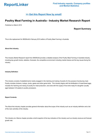 Find Industry reports, Company profiles
ReportLinker                                                                       and Market Statistics



                                              >> Get this Report Now by email!

Poultry Meat Farming in Australia - Industry Market Research Report
Published on March 2010

                                                                                                             Report Summary



This is the replacement for IBISWorld's February 2010 edition of Poultry Meat Farming in Australia




About this Industry




This Industry Market Research report from IBISWorld provides a detailed analysis of the Poultry Meat Farming in Australia industry,
including key growth trends, statistics, forecasts, the competitive environment including market shares and the key issues facing the
industry.




Industry Definition




This industry consists of establishments mainly engaged in the hatching and raising of poultry for the purpose of producing meat.
Poultry includes chickens, turkeys, ducks, geese and other game birds. This industry begins with the fertilisation of meat-breed eggs,
includes the hatching and raising of poultry for meat production, and ends with the supply of live birds ready for slaughter (usually
aged between 5-8 weeks) to poultry processors.




Report Contents




The About this Industry chapter provides general information about the scope of the industry such as an industry definition and a list
of the main activities of the industry.




The Industry at a Glance chapter provides a brief snapshot of the key indicators of the industry such as industry revenue and forecast
growth rate.




Poultry Meat Farming in Australia - Industry Market Research Report                                                              Page 1/5
 