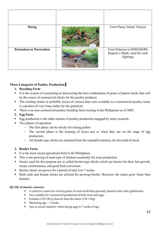 Darag From Panay Island, Visayas
Paraoakan or Parawakan From Palawan in MIMAROPA
Regions ( Black, used for cock
fighting)
Three Categories of Poultry Production:
1. Breeding Farm
 It is the system of researching or discovering the best combination of genes of parent stocks that will
be the source of commercial chicks for the poultry producer.
 The existing strains or probably across of various lines now available to a commercial poultry raiser
is a product of very long studies by the geneticist.
 There is no true commercial poultry breeding farm existing in the Philippines as of 2003.
2. Egg Farm
 Egg production is the older scheme of poultry production engaged by many research.
 Two phases of operation:
- The first phase can be strictly for raising pullets
- The second phase is the keeping of layers per se when they are on the stage of egg
production.
- All female type chicks are obtained from the reputable hatchery for this kind of stock.
3. Broiler Farm
 It is the most recent specialized field in the Philippines.
 This is the growing of meat-type of chicken essentially for meat production.
 Stocks used for this purpose are so called broiler-type chicks which are known for their fast growth,
meaty conformation, and good feed conversion.
 Broiler chicks are grown for a period of only 6 to 7 weeks.
 Both male and female chicks are utilized for growing broiler. However, the males grow faster than
females.
QUAIL (Coturnix coturnix)
 A collective name for several genera of mid-sized birds generally placed in the order galliformes.
 Very suitable for commercial production of both meat and eggs.
 Females (150-180 g) heavier than the males (120-130g)
 Marketing age – 5 weeks
 Age at sexual maturity- starts laying eggs 6-7 weeks of age.
12
Downloaded by Fredzkie Vargas Channel (vargasfred86@gmail.com)
lOMoARcPSD|16678982
 
