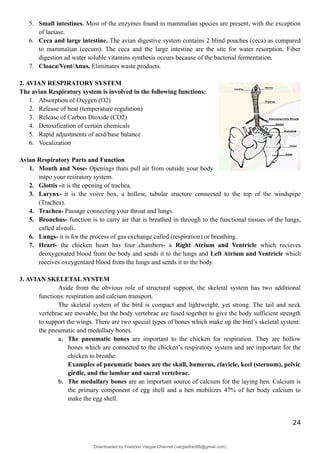 5. Small intestines. Most of the enzymes found in mammalian species are present, with the exception
of lactase.
6. Ceca and large intestine. The avian digestive system contains 2 blind pouches (ceca) as compared
to mammalian (cecum). The ceca and the large intestine are the site for water resorption. Fiber
digestion ad water soluble vitamins synthesis occurs because of the bacterial fermentation.
7. Cloaca/Vent/Anus. Eliminates waste products.
2. AVIAN RESPIRATORY SYSTEM
The avian Respiratory system is involved in the following functions:
1. Absorption of Oxygen (O2)
2. Release of heat (temperature regulation)
3. Release of Carbon Dioxide (CO2)
4. Detoxification of certain chemicals
5. Rapid adjustments of acid/base balance
6. Vocalization
Avian Respiratory Parts and Function
1. Mouth and Nose- Openings thats pull air from outside your body
intpo your resiratory system.
2. Glottis -it is the opening of trachea.
3. Larynx- it is the voive box, a hollow, tubular sructure connected to the top of the windspipe
(Trachea).
4. Trachea- Passage connecting your throat and lungs.
5. Bronchus- function is to carry air that is breathed in through to the functional tissues of the lungs,
called alveoli..
6. Lungs- it is for the process of gas exchange called (respiration) or breathing.
7. Heart- the chicken heart has four chambers- a Right Atrium and Ventricle which recieves
deoxygenated blood from the body and sends it to the lungs and Left Atrium and Ventricle which
receives oxeygentaed blood from the lungs and sends it to the body.
3. AVIAN SKELETAL SYSTEM
Aside from the obvious role of structural support, the skeletal system has two additional
functions: respiration and calcium transport.
The skeletal system of the bird is compact and lightweight, yet strong. The tail and neck
vertebrae are movable, but the body vertebrae are fused together to give the body sufficient strength
to support the wings. There are two special types of bones which make up the bird’s skeletal system:
the pneumatic and medullary bones.
a. The pneumatic bones are important to the chicken for respiration. They are hollow
bones which are connected to the chicken’s respiratory system and are important for the
chicken to breathe.
Examples of pneumatic bones are the skull, humerus, clavicle, keel (sternum), pelvic
girdle, and the lumbar and sacral vertebrae.
b. The medullary bones are an important source of calcium for the laying hen. Calcium is
the primary component of egg shell and a hen mobilizes 47% of her body calcium to
make the egg shell.
24
Downloaded by Fredzkie Vargas Channel (vargasfred86@gmail.com)
lOMoARcPSD|16678982
 