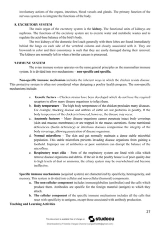 involuntary actions of the organs, intestines, blood vessels and glands. The primary function of the
nervous system is to integrate the functions of the body.
8. EXCRETORY SYSTEM
The main organ of the excretory system is the kidney. The functional units of kidneys are
nephrons. The functions of the excretory system are to excrete water and metabolic wastes and to
regulate the acid-base balance of the bird’s body.
The two kidneys of the domestic fowl each generally with three lobes are found immediately
behind the lungs on each side of the vertebral column and closely associated with it. They are
brownish in color and their consistency is such that they are easily damaged during their removal.
The kidneys are normally left in when a broiler carcass is processed.
9.IMMUNE SYSTEM
The avian immune system operates on the same general principles as the mammalian immune
system. It is divided into two mechanisms – non-specific and specific.
Non-specific immune mechanism includes the inherent ways in which the chicken resists disease.
This protective system is often not considered when designing a poultry health program. The non-specific
mechanisms include:
a. Genetic factors – Chicken strains have been developed which do not have the required
receptors to allow many disease organisms to infect them.
b. Body temperature – The high body temperature of the chicken precludes many diseases.
For example, blackleg disease and anthrax of cattle are not problems in poultry. If the
body temperature of the chicken is lowered, however, the disease may occur.
c. Anatomic features – Many disease organisms cannot penetrate intact body coverings
(skin and mucous membranes) or are trapped in the mucus secretions. Some nutritional
deficiencies (biotin deficiency) or infectious diseases compromise the integrity of the
body coverings, allowing penetration of disease organisms.
d. Normal microflora – The skin and gut normally maintain a dense stable microbial
population. This stable microflora prevents invading disease organisms from gaining a
foothold. Improper use of antibiotics or poor sanitation can disrupt the balance of the
microflora.
e. Respiratory tract cilia – Parts of the respiratory system are lined with cilia which
remove disease organisms and debris. If the air in the poultry house is of poor quality due
to high levels of dust or ammonia, the ciliary system may be overwhelmed and become
ineffective.
Specific immune mechanisms (acquired system) are characterized by specificity, heterogeneity, and
memory. This system is divided into cellular and non-cellular (humoral) components.
a. The non-cellular component includes immunoglobulins (antibodies) and the cells which
produce them. Antibodies are specific for the foreign material (antigen) to which they
attach.
b. The cellular component of the specific immune mechanisms includes all the cells that
react with specificity to antigens, except those associated with antibody production.
Teaching and Learning Activities
27
Downloaded by Fredzkie Vargas Channel (vargasfred86@gmail.com)
lOMoARcPSD|16678982
 