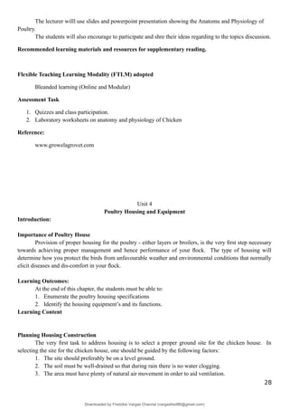 The lecturer willl use slides and powerpoint presentation showing the Anatomu and Physiology of
Poultry.
The students will also encourage to participate and shre their ideas regarding to the topics discussion.
Recommended learning materials and resources for supplementary reading.
Flexible Teaching Learning Modality (FTLM) adopted
Bleanded learning (Online and Modular)
Assessment Task
1. Quizzes and class participation.
2. Laboratory worksheets on anatomy and physiology of Chicken
Reference:
www.growelagrovet.com
Unit 4
Poultry Housing and Equipment
Introduction:
Importance of Poultry House
Provision of proper housing for the poultry - either layers or broilers, is the very ﬁrst step necessary
towards achieving proper management and hence performance of your ﬂock. The type of housing will
determine how you protect the birds from unfavourable weather and environmental conditions that normally
elicit diseases and dis-comfort in your ﬂock.
Learning Outcomes:
At the end of this chapter, the students must be able to:
1. Enumerate the poultry housing specifications
2. Identify the housing equipment’s and its functions.
Learning Content
Planning Housing Construction
The very ﬁrst task to address housing is to select a proper ground site for the chicken house. In
selecting the site for the chicken house, one should be guided by the following factors:
1. The site should preferably be on a level ground.
2. The soil must be well-drained so that during rain there is no water clogging.
3. The area must have plenty of natural air movement in order to aid ventilation.
28
Downloaded by Fredzkie Vargas Channel (vargasfred86@gmail.com)
lOMoARcPSD|16678982
 