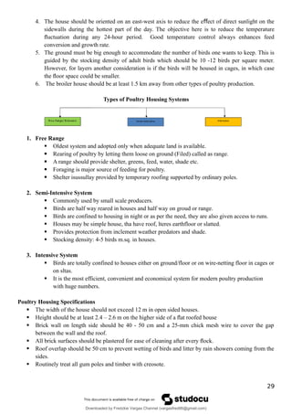 4. The house should be oriented on an east-west axis to reduce the e ect of direct sunlight on the
ﬀ
sidewalls during the hottest part of the day. The objective here is to reduce the temperature
ﬂuctuation during any 24-hour period. Good temperature control always enhances feed
conversion and growth rate.
5. The ground must be big enough to accommodate the number of birds one wants to keep. This is
guided by the stocking density of adult birds which should be 10 -12 birds per square meter.
However, for layers another consideration is if the birds will be housed in cages, in which case
the ﬂoor space could be smaller.
6. The broiler house should be at least 1.5 km away from other types of poultry production.
Types of Poultry Housing Systems
1. Free Range
 Oldest system and adopted only when adequate land is available.
 Rearing of poultry by letting them loose on ground (Filed) called as range.
 A range should provide shelter, greens, feed, water, shade etc.
 Foraging is major source of feeding for poultry.
 Shelter isussullay provided by temporary roofing supported by ordinary poles.
2. Semi-Intensive System
 Commonly used by small scale producers.
 Birds are half way reared in houses and half way on groud or range.
 Birds are confined to housing in night or as per the need, they are also given access to runs.
 Houses may be simple house, tha have roof, lteres earthfloor or slatted.
 Provides protection from inclement weather predators and shade.
 Stocking density: 4-5 birds m.sq. in houses.
3. Intensive System
 Birds are totally confined to houses either on ground/floor or on wire-netting floor in cages or
on sltas.
 It is the most efficient, convenient and economical system for modern poultry production
with huge numbers.
Poultry Housing Specifications
 The width of the house should not exceed 12 m in open sided houses.
 Height should be at least 2.4 – 2.6 m on the higher side of a ﬂat roofed house
 Brick wall on length side should be 40 - 50 cm and a 25-mm chick mesh wire to cover the gap
between the wall and the roof.
 All brick surfaces should be plastered for ease of cleaning after every ﬂock.
 Roof overlap should be 50 cm to prevent wetting of birds and litter by rain showers coming from the
sides.
 Routinely treat all gum poles and timber with creosote.
29
Downloaded by Fredzkie Vargas Channel (vargasfred86@gmail.com)
lOMoARcPSD|16678982
 