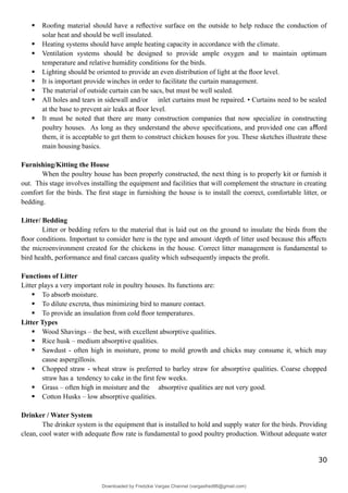  Rooﬁng material should have a reﬂective surface on the outside to help reduce the conduction of
solar heat and should be well insulated.
 Heating systems should have ample heating capacity in accordance with the climate.
 Ventilation systems should be designed to provide ample oxygen and to maintain optimum
temperature and relative humidity conditions for the birds.
 Lighting should be oriented to provide an even distribution of light at the ﬂoor level.
 It is important provide winches in order to facilitate the curtain management.
 The material of outside curtain can be sacs, but must be well sealed.
 All holes and tears in sidewall and/or inlet curtains must be repaired. • Curtains need to be sealed
at the base to prevent air leaks at ﬂoor level.
 It must be noted that there are many construction companies that now specialize in constructing
poultry houses. As long as they understand the above speciﬁcations, and provided one can a ord
ﬀ
them, it is acceptable to get them to construct chicken houses for you. These sketches illustrate these
main housing basics.
Furnishing/Kitting the House
When the poultry house has been properly constructed, the next thing is to properly kit or furnish it
out. This stage involves installing the equipment and facilities that will complement the structure in creating
comfort for the birds. The ﬁrst stage in furnishing the house is to install the correct, comfortable litter, or
bedding.
Litter/ Bedding
Litter or bedding refers to the material that is laid out on the ground to insulate the birds from the
ﬂoor conditions. Important to consider here is the type and amount /depth of litter used because this a ects
ﬀ
the microenvironment created for the chickens in the house. Correct litter management is fundamental to
bird health, performance and ﬁnal carcass quality which subsequently impacts the proﬁt.
Functions of Litter
Litter plays a very important role in poultry houses. Its functions are:
 To absorb moisture.
 To dilute excreta, thus minimizing bird to manure contact.
 To provide an insulation from cold ﬂoor temperatures.
Litter Types
 Wood Shavings – the best, with excellent absorptive qualities.
 Rice husk – medium absorptive qualities.
 Sawdust - often high in moisture, prone to mold growth and chicks may consume it, which may
cause aspergillosis.
 Chopped straw - wheat straw is preferred to barley straw for absorptive qualities. Coarse chopped
straw has a tendency to cake in the ﬁrst few weeks.
 Grass – often high in moisture and the absorptive qualities are not very good.
 Cotton Husks – low absorptive qualities.
Drinker / Water System
The drinker system is the equipment that is installed to hold and supply water for the birds. Providing
clean, cool water with adequate ﬂow rate is fundamental to good poultry production. Without adequate water
30
Downloaded by Fredzkie Vargas Channel (vargasfred86@gmail.com)
lOMoARcPSD|16678982
 