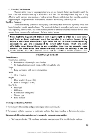 a. Pancake/Gas Brooders
These are either round or square pans that have got gas elements that are gas heated to supply the
heat. One such brooder warms up to 1000 chicks at a time. The advantage is that they heat is very
e ective and it warms a large number of birds at a time. The downside is that there must be consistent
ﬀ
supplies of gas. The gas must also be a ordable, otherwise the brooding costs will go up.
ﬀ
Dry Heat Conveyors
These are normally systems of metal piping that conveys heat blown into a poultry house from
heated chambers outside a poultry house. The source of the heat is normally wood or coal or any other
fuel, depending on the system. The heat is normally blown by a blower or can be manually blown. These
are now being commercially made mostly for large poultry houses.
HOUSING EQUIPMENTS
House Features
Construction Materials
 Bamboo slats, nipa shingles, coco lumber
 GI sheets, aluminium sheet, wood, welded wire, plastic nets
Shape
 Long and narrow with east-west orientation
Width
 10 to 12 meters
Height
 Floor height (1.8 m or 5.9 ft)
 Floor to ceiling (2.4 or 8 ft)
Roof Style
 Shed type
 Gable type
 Combination (shed-gable)
 Monitor type
 Semi-monitor
Teaching and Learning Activities
1. The lecturer willl use slides and powerpoint presentation showing the
2. The students will also encourage to partiicipate and shre their ideas regarding to the topics discussion.
Recommended learning materials and resources for supplementary reading.
1. Worktext, textbooks, PDF, modules, and video presentations will be provided to the students.
32
Note: Lighting Equipment Broilers will require light in order to locate water
and feed, so light equipment must be installed in a chicken house. If the
house is electriﬁed, then normal light bulbs will do. If there are no electricity
connections, you are encouraged to install solar lights, which are quite
aﬀordable now. Should these be not available, then you can consider even
candles, but these need care because if they fall onto the bedding, a ﬁre can
easily result. Also, the candles must not be emitting smoke because this
Downloaded by Fredzkie Vargas Channel (vargasfred86@gmail.com)
lOMoARcPSD|16678982
 