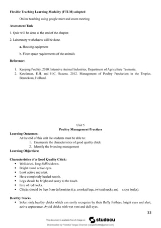 Flexible Teaching Learning Modality (FTLM) adopted
Online teaching using google meet and zoom meeting
Assessment Task
1. Quiz will be done at the end of the chapter.
2. Laboratory worksheets will be done.
a. Housing equipment
b. Floor space requirements of the animals
Reference:
1. Keeping Poultry, 2010. Intensive Animal Industries, Department of Agriculture Tasmania.
2. Ketelaraas, E.H. and H.C. Saxena. 2012. Management of Poultry Production in the Tropics.
Bennekom, Holland.
Unit 5
Poultry Management Practices
Learning Outcomes:
At the end of this unit the students must be able to:
1. Enumerate the characteristics of good quality chick
2. Identify the brooding management
Learning Objectives:
Characteristics of a Good Quality Chick:
 Well-dried, long-ﬂu ed down.
ﬀ
 Bright round active eyes.
 Look active and alert.
 Have completely healed navels.
 Legs should be bright and waxy to the touch.
 Free of red hocks.
 Chicks should be free from deformities (i.e. crooked legs, twisted necks and cross beaks).
Healthy Stocks
 Select only healthy chicks which can easily recognize by their fluffy feathers, bright eyes and alert,
active appearance. Avoid chicks with wet vent and dull eyes.
33
Downloaded by Fredzkie Vargas Channel (vargasfred86@gmail.com)
lOMoARcPSD|16678982
 