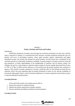 Module 6
Poultry Nutrition and Feeds and Feeding
Introduction
Worldwide, production of poultry meat and eggs has increased consistently over the years, and this
trend is expected to continue. It is predicted that most increases in poultry production during the next two
decades will occur in developing countries, where rapid economic growth, urbanization and higher
household incomes will increase the demand for animal proteins. Several factors have contributed to the
consistent growth in world poultry production, including: i) genetic progress in poultry strains for meat and
egg production; ii) better understanding of the fundamentals of nutrition; and iii) disease control. For
example, the age for a meat chicken to reach the market weight of 2 kg has steadily decreased from 63 days
in 1976 to 35 days in 2009, and the efficiency of converting feed into poultry products also continues to
improve. This growth in poultry production is having a profound effect on the demand for feed and raw
materials. Feed is the most important input for poultry production in terms of cost, and the availability of
low-priced, high-quality feeds is critical if poultry production is to remain competitive and continue to grow
to meet the demand for animal protein.
Learning Outcome
At the end of this module, the students must be able to:
1. Discuss the nutrition in needed in poultry.
2. Identify the nutrient requirement in poultry nutrition
3. Practice and define the different methods in feed formulation.
Learning Content
37
Downloaded by Fredzkie Vargas Channel (vargasfred86@gmail.com)
lOMoARcPSD|16678982
 