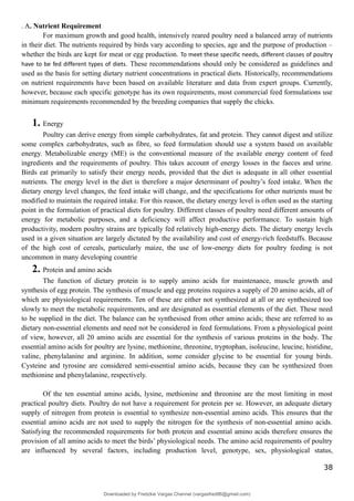 . A. Nutrient Requirement
For maximum growth and good health, intensively reared poultry need a balanced array of nutrients
in their diet. The nutrients required by birds vary according to species, age and the purpose of production –
whether the birds are kept for meat or egg production. To meet these specific needs, different classes of poultry
have to be fed different types of diets. These recommendations should only be considered as guidelines and
used as the basis for setting dietary nutrient concentrations in practical diets. Historically, recommendations
on nutrient requirements have been based on available literature and data from expert groups. Currently,
however, because each specific genotype has its own requirements, most commercial feed formulations use
minimum requirements recommended by the breeding companies that supply the chicks.
1. Energy
Poultry can derive energy from simple carbohydrates, fat and protein. They cannot digest and utilize
some complex carbohydrates, such as fibre, so feed formulation should use a system based on available
energy. Metabolizable energy (ME) is the conventional measure of the available energy content of feed
ingredients and the requirements of poultry. This takes account of energy losses in the faeces and urine.
Birds eat primarily to satisfy their energy needs, provided that the diet is adequate in all other essential
nutrients. The energy level in the diet is therefore a major determinant of poultry’s feed intake. When the
dietary energy level changes, the feed intake will change, and the specifications for other nutrients must be
modified to maintain the required intake. For this reason, the dietary energy level is often used as the starting
point in the formulation of practical diets for poultry. Different classes of poultry need different amounts of
energy for metabolic purposes, and a deficiency will affect productive performance. To sustain high
productivity, modern poultry strains are typically fed relatively high-energy diets. The dietary energy levels
used in a given situation are largely dictated by the availability and cost of energy-rich feedstuffs. Because
of the high cost of cereals, particularly maize, the use of low-energy diets for poultry feeding is not
uncommon in many developing countrie
2. Protein and amino acids
The function of dietary protein is to supply amino acids for maintenance, muscle growth and
synthesis of egg protein. The synthesis of muscle and egg proteins requires a supply of 20 amino acids, all of
which are physiological requirements. Ten of these are either not synthesized at all or are synthesized too
slowly to meet the metabolic requirements, and are designated as essential elements of the diet. These need
to be supplied in the diet. The balance can be synthesised from other amino acids; these are referred to as
dietary non-essential elements and need not be considered in feed formulations. From a physiological point
of view, however, all 20 amino acids are essential for the synthesis of various proteins in the body. The
essential amino acids for poultry are lysine, methionine, threonine, tryptophan, isoleucine, leucine, histidine,
valine, phenylalanine and arginine. In addition, some consider glycine to be essential for young birds.
Cysteine and tyrosine are considered semi-essential amino acids, because they can be synthesized from
methionine and phenylalanine, respectively.
Of the ten essential amino acids, lysine, methionine and threonine are the most limiting in most
practical poultry diets. Poultry do not have a requirement for protein per se. However, an adequate dietary
supply of nitrogen from protein is essential to synthesize non-essential amino acids. This ensures that the
essential amino acids are not used to supply the nitrogen for the synthesis of non-essential amino acids.
Satisfying the recommended requirements for both protein and essential amino acids therefore ensures the
provision of all amino acids to meet the birds’ physiological needs. The amino acid requirements of poultry
are influenced by several factors, including production level, genotype, sex, physiological status,
38
Downloaded by Fredzkie Vargas Channel (vargasfred86@gmail.com)
lOMoARcPSD|16678982
 