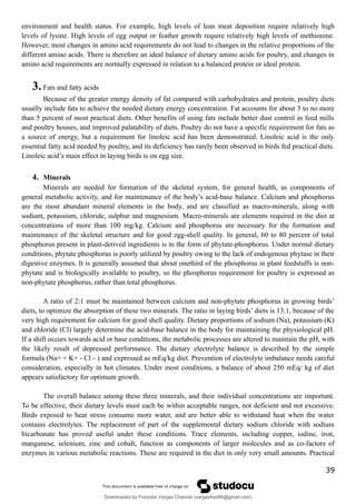 environment and health status. For example, high levels of lean meat deposition require relatively high
levels of lysine. High levels of egg output or feather growth require relatively high levels of methionine.
However, most changes in amino acid requirements do not lead to changes in the relative proportions of the
different amino acids. There is therefore an ideal balance of dietary amino acids for poultry, and changes in
amino acid requirements are normally expressed in relation to a balanced protein or ideal protein.
3.Fats and fatty acids
Because of the greater energy density of fat compared with carbohydrates and protein, poultry diets
usually include fats to achieve the needed dietary energy concentration. Fat accounts for about 3 to no more
than 5 percent of most practical diets. Other benefits of using fats include better dust control in feed mills
and poultry houses, and improved palatability of diets. Poultry do not have a specific requirement for fats as
a source of energy, but a requirement for linoleic acid has been demonstrated. Linoleic acid is the only
essential fatty acid needed by poultry, and its deficiency has rarely been observed in birds fed practical diets.
Linoleic acid’s main effect in laying birds is on egg size.
4. Minerals
Minerals are needed for formation of the skeletal system, for general health, as components of
general metabolic activity, and for maintenance of the body’s acid-base balance. Calcium and phosphorus
are the most abundant mineral elements in the body, and are classified as macro-minerals, along with
sodium, potassium, chloride, sulphur and magnesium. Macro-minerals are elements required in the diet at
concentrations of more than 100 mg/kg. Calcium and phosphorus are necessary for the formation and
maintenance of the skeletal structure and for good egg-shell quality. In general, 60 to 80 percent of total
phosphorus present in plant-derived ingredients is in the form of phytate-phosphorus. Under normal dietary
conditions, phytate phosphorus is poorly utilized by poultry owing to the lack of endogenous phytase in their
digestive enzymes. It is generally assumed that about onethird of the phosphorus in plant feedstuffs is non-
phytate and is biologically available to poultry, so the phosphorus requirement for poultry is expressed as
non-phytate phosphorus, rather than total phosphorus.
A ratio of 2:1 must be maintained between calcium and non-phytate phosphorus in growing birds’
diets, to optimize the absorption of these two minerals. The ratio in laying birds’ diets is 13:1, because of the
very high requirement for calcium for good shell quality. Dietary proportions of sodium (Na), potassium (K)
and chloride (Cl) largely determine the acid-base balance in the body for maintaining the physiological pH.
If a shift occurs towards acid or base conditions, the metabolic processes are altered to maintain the pH, with
the likely result of depressed performance. The dietary electrolyte balance is described by the simple
formula (Na+ + K+ - Cl - ) and expressed as mEq/kg diet. Prevention of electrolyte imbalance needs careful
consideration, especially in hot climates. Under most conditions, a balance of about 250 mEq/ kg of diet
appears satisfactory for optimum growth.
The overall balance among these three minerals, and their individual concentrations are important.
To be effective, their dietary levels must each be within acceptable ranges, not deficient and not excessive.
Birds exposed to heat stress consume more water, and are better able to withstand heat when the water
contains electrolytes. The replacement of part of the supplemental dietary sodium chloride with sodium
bicarbonate has proved useful under these conditions. Trace elements, including copper, iodine, iron,
manganese, selenium, zinc and cobalt, function as components of larger molecules and as co-factors of
enzymes in various metabolic reactions. These are required in the diet in only very small amounts. Practical
39
Downloaded by Fredzkie Vargas Channel (vargasfred86@gmail.com)
lOMoARcPSD|16678982
 