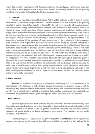 poultry diets should be supplemented with these major and trace minerals, because typical cereal-based diets
are def cient in them. Organic forms of some trace minerals are currently available, and are generally
considered to have higher biological availability than inorganic forms.
5. Vitamins
Vitamins are classified as fat-soluble (vitamins A, D, E and K) and water-soluble (vitamin B complex
and vitamin C). All vitamins, except for vitamin C, must be provided in the diet. Vitamin C is not generally
classified as a dietary essential as it can be synthesized by the bird. However, under adverse circumstances
such as heat stress, dietary supplementation of vitamin C may be beneficial. The metabolic roles of the
vitamins are more complex than those of other nutrients. Vitamins are not simple body building units or
energy sources, but are mediators of or participants in all biochemical pathways in the body. Water Water is
the most important, but most neglected nutrient in poultry nutrition. Water has an impact on virtually every
physiological function of the bird. A constant supply of water is important to: i) the digestion of feed; ii) the
absorption of nutrients; iii) the excretion of waste products; and iv) the regulation of body temperature.
Water constitutes about 80 percent of the body. Unlike other animals, poultry eat and drink all the time. If
they are deprived of water for even a short time, production and growth are irreversibly affected. Water must
therefore be made available at all times. Both feed intake and growth rate are highly correlated with water
intake. Precise requirements for water are difficult to state, and are influenced by several factors, including
ambient conditions, and the age and physiological status of the birds. Under most conditions, water intake is
assumed to be twice the amount of feed intake. Drinking-water temperatures should be between 10 and 25
°C. Temperatures over 30 °C will reduce consumption. The quality of water is equally important. Quality is
often taken for granted, but poor water quality can lead to poor productivity and extensive economic losses.
Water is an ideal medium for the distribution of contaminants, such as chemicals and minerals, and the
proliferation of harmful microorganisms. Water quality for poultry can be a major issue in arid and semi-arid
regions where water is scarce. In particular, underground water in these areas can have high levels of salt.
Saline drinking-water containing less than 0.25 percent salt is tolerated by birds, but can cause sodium
toxicity if water intake is restricted.
B. Define Nutrition
Nutrition can be defined as the process of taking in and assimilating food. It can also defined as the
transformation of food elements to body elements through chemical and physiological processes with the
influence of body additives. Nourish means to feed or sustain animal with substances necessary for life and
growth. Thus a nutrient may be defined as something that nourishes an animal or more specifically, an
element that is required in the diet of a given animal permit normal functioning of the life processes.
C. Feed Additives
Agricultural producers must be efficient and produce a marketable product while maintaining costs.
One method agricultural producers use to help them achieve these goals is the use of feed additives. Feed
additives are added to an animal’s feed for growth acceleration, increased feed efficiency, increased
production of animal products, or health maintenance improvement. Feed additives are not usually
considered a nutrient source.
Two major categories of feed additives are growth regulators and antibiotics. Growth regulators are
hormones that increase growth rates and feed efficiency. Antibiotics are used as a feed additive for the
40
Downloaded by Fredzkie Vargas Channel (vargasfred86@gmail.com)
lOMoARcPSD|16678982
 