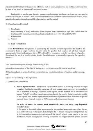 prevention and treatment of diseases and infections such as scours, coccidiosis, and foot rot. Antibiotics may
be used at low levels to improve efficiency and growth.
Feed additives are also used for other purposes. Anthelmintics, also known as dewormers, are used to
control various types of worms. Other uses of feed additives include bloat control in ruminant animals, stress
reduction by adding tranquilizers, pH level regulation, and fly control
E. Classification of feedstuff
1. Roughages
Feed consisting of bulky and course plants or plant parts, containing a high fiber content and low
total digestible nutrients, arbitrarily defined as feed with over 18% C.F. and 60% TDN
2. Concentrates
3. Grasses
F. Feed Formulation
Feed formulation is the process of quantifying the amounts of feed ingredients that need to be
combined to form a single uniform mixture (diet) for poultry that supplies all of their nutrient
requirements. Since feed accounts for 65-75% of total live production costs for most types of poultry
throughout the world, a simple mistake in diet formulation can be extremely expensive for a poultry
producer.
Feed formulation requires thorough understanding of the:
(a) nutrient requirements of the class of poultry (e.g., egg layers, meat chickens or breeders);
(b) feed ingredients in terms of nutrient composition and constraints in terms of nutrition and processing,
and
(c) cost and availability of the ingredients.
1. Types of Feed Formulation
a. Person Square method - The Pearson square or box method of balancing rations is a simple
procedure that has been used for many years. It is of greatest value when only two ingredients
are to be mixed. In taking a close look at the square, several numbers are in and around the
square. Probably one of the more important numbers is the number that appears in the middle
of the square. This number represents the nutritional requirement of an animal for a specific
nutrient. It may be crude protein or TDN, amino acids, minerals or vitamins
In order to make the square work consistently, there are three very important
considerations:
1. The value in the middle of the square must be intermediate between the two values that are
used on the left side of the square. For example, the 14 percent crude protein requirement has
to be intermediate between the soybean meal that has 45 percent crude protein or the corn
that has 10 percent crude protein. If barley is used that has 12 percent crude protein and corn
41
Downloaded by Fredzkie Vargas Channel (vargasfred86@gmail.com)
lOMoARcPSD|16678982
 