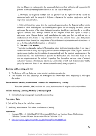 that has 10 percent crude protein, the square calculation method will not work because the 14
percent is outside the range of the values on the left side of the square.
2. Disregard any negative numbers that are generated on the right side of the square. Be
concerned only with the numerical differences between the nutrient requirement and the
ingredient nutrient values.
3. Subtract the nutrient value from the nutritional requirement on the diagonal and arrive at a
numerical value entitled parts. By summing those parts and dividing by the total, you can
determine the percent of the ration that each ingredient should represent in order to provide a
specific nutrient level. Always subtract on the diagonal within the square in order to
determine parts. Always double check calculations to make sure that you did not have a
mathematical error. It also is very important to work on a uniform basis. Use a 100-percent
dry-matter basis for nutrient composition of ingredients and requirements and then convert to
an as-fed basis after the formulation is calculated.
b. Trial and Error Method.
This is the most popular method of formulating ration for the swine and poultry. It is a type of
feed formulation in many developing nations of the world (Adejoro 2004), Nigeria inclusive.
As the name implies, the formulation is manipulated until the nutrient requirements of the
animal are met. This method makes possible the formulation of a ration that meets all the
nutrient requirements of the animal. In poultry feed formation, various cases of mineral
deficiency such as osteomalacia, rickets and shellessness or soft shell formation may not be
properly addressed if care is not taken to comprehensively analyze question.
Teaching and Learning Activities
1. The lecturer willl use slides and powerpoint presentation showing the
2. The students will also encourage to partiicipate and share their ideas regarding to the topics
discussion.
Recommended learning materials and resources for supplementary reading.
1. Worktext, textbooks, PDF, modules and video presentations will be provided to the students.
Flexible Teaching Learning Modality (FTLM) adopted
1. Online teaching using google meet and zoom meeting
Assessment Task
1. Quiz will be done at the end of the chapter.
2. Laboratory worksheet on floor space requirement of poultry
References:
1. Esminger, M.E., J.E. Oldfield and W.W. Heinemann.2008.Feeds and Nutrition Digest. The Esminger
Publishing Company,648 west Sierra Avenue Clovis, California, U.S.A
2. https://www.iiste.org/Journals/index.php/JBAH/article/viewFile/5358/5337
42
Downloaded by Fredzkie Vargas Channel (vargasfred86@gmail.com)
lOMoARcPSD|16678982
 