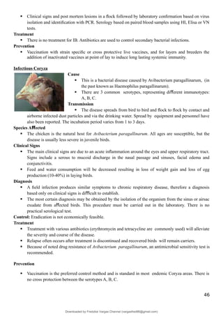  Clinical signs and post mortem lesions in a ﬂock followed by laboratory conﬁrmation based on virus
isolation and identiﬁcation with PCR. Serology based on paired blood samples using HI, Elisa or VN
tests.
Treatment
 There is no treatment for IB. Antibiotics are used to control secondary bacterial infections.
Prevention
 Vaccination with strain speciﬁc or cross protective live vaccines, and for layers and breeders the
addition of inactivated vaccines at point of lay to induce long lasting systemic immunity.
Infectious Coryza
Cause
 This is a bacterial disease caused by Avibacterium paragallinarum, (in
the past known as Haemophilus paragallinarum).
 There are 3 common serotypes, representing di erent immunotypes:
ﬀ
A, B, C.
Transmission
 The disease spreads from bird to bird and ﬂock to ﬂock by contact and
airborne infected dust particles and via the drinking water. Spread by equipment and personnel have
also been reported. The incubation period varies from 1 to 3 days.
Species A ected
ﬀ
 The chicken is the natural host for Avibacterium paragallinarum. All ages are susceptible, but the
disease is usually less severe in juvenile birds.
Clinical Signs
 The main clinical signs are due to an acute inﬂammation around the eyes and upper respiratory tract.
Signs include a serous to mucoid discharge in the nasal passage and sinuses, facial edema and
conjunctivitis.
 Feed and water consumption will be decreased resulting in loss of weight gain and loss of egg
production (10-40%) in laying birds.
Diagnosis
 A ﬁeld infection produces similar symptoms to chronic respiratory disease, therefore a diagnosis
based only on clinical signs is di cult to establish.
ﬃ
 The most certain diagnosis may be obtained by the isolation of the organism from the sinus or airsac
exudate from a ected birds. This procedure must be carried out in the laboratory. There is no
ﬀ
practical serological test.
Control: Eradication is not economically feasible.
Treatment
 Treatment with various antibiotics (erythromycin and tetracycline are commonly used) will alleviate
the severity and course of the disease.
 Relapse often occurs after treatment is discontinued and recovered birds will remain carriers.
 Because of noted drug resistance of Avibacterium paragallinarum, an antimicrobial sensitivity test is
recommended.
Prevention
 Vaccination is the preferred control method and is standard in most endemic Coryza areas. There is
no cross protection between the serotypes A, B, C.
46
Downloaded by Fredzkie Vargas Channel (vargasfred86@gmail.com)
lOMoARcPSD|16678982
 
