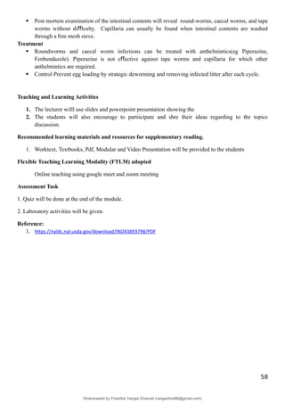  Post mortem examination of the intestinal contents will reveal round-worms, caecal worms, and tape
worms without di culty. Capillaria can usually be found when intestinal contents are washed
ﬃ
through a ﬁne mesh sieve.
Treatment
 Roundworms and caecal worm infections can be treated with anthelmintics(eg Piperazine,
Fenbendazole). Piperazine is not e ective against tape worms and capillaria for which other
ﬀ
anthelmintics are required.
 Control Prevent egg loading by strategic deworming and removing infected litter after each cycle.
Teaching and Learning Activities
1. The lecturer willl use slides and powerpoint presentation showing the
2. The students will also encourage to partiicipate and shre their ideas regarding to the topics
discussion.
Recommended learning materials and resources for supplementary reading.
1. Worktext, Textbooks, Pdf, Modular and Video Presentation will be provided to the students
Flexible Teaching Learning Modality (FTLM) adopted
Online teaching using google meet and zoom meeting
Assessment Task
1. Quiz will be done at the end of the module.
2. Laboratory activities will be given.
Reference:
1. https://naldc.nal.usda.gov/download/IND43893798/PDF
58
Downloaded by Fredzkie Vargas Channel (vargasfred86@gmail.com)
lOMoARcPSD|16678982
 