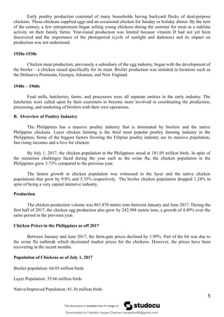 Early poultry production consisted of many households having backyard flocks of dual-purpose
chickens. These chickens supplied eggs and an occasional chicken for Sunday or holiday dinner. By the turn
of the century, a few entrepreneurs began selling young chickens during the summer for meat as a sideline
activity on their family farms. Year-round production was limited because vitamin D had not yet been
discovered and the importance of the photoperiod (cycle of sunlight and darkness) and its impact on
production was not understood.
1920s-1930s
Chicken meat production, previously a subsidiary of the egg industry, began with the development of
the broiler – a chicken raised specifically for its meat. Broiler production was initiated in locations such as
the Delmarva Peninsula, Georgia, Arkansas, and New England.
1940s – 1960s
Feed mills, hatcheries, farms, and processors were all separate entities in the early industry. The
hatcheries were called upon by their customers to become more involved in coordinating the production,
processing, and marketing of broilers with their own operations.
B. Overview of Poultry Industry
The Philippines has a massive poultry industry that is dominated by broilers and the native
Philippine chickens. Layer chicken farming is the third most popular poultry farming industry in the
Philippines. Some of the biggest factors favoring the Filipino poultry industry are its massive population,
fast rising incomes and a love for chicken.
By July 1, 2017, the chicken population in the Philippines stood at 181.05 million birds. In spite of
the numerous challenges faced during the year such as the avian flu, the chicken population in the
Philippines grew 3.73% compared to the previous year.
The fastest growth in chicken population was witnessed in the layer and the native chicken
populations that grew by 9.8% and 5.35% respectively. The broiler chicken population dropped 1.24% in
spite of being a very capital intensive industry.
Production
The chicken production volume was 861,870 metric tons between January and June 2017. During the
first half of 2017, the chicken egg production also grew by 242,988 metric tons, a growth of 4.49% over the
same period in the previous year.
Chicken Prices in the Philippines as off 2017
Between January and June 2017, the farm-gate prices declined by 1.99%. Part of the hit was due to
the avian flu outbreak which decimated market prices for the chickens. However, the prices have been
recovering in the recent months.
Population of Chickens as of July 1, 2017
Broiler population: 64.03 million birds
Layer Population: 35.66 million birds
Native/Improved Population: 81.36 million birds
5
Downloaded by Fredzkie Vargas Channel (vargasfred86@gmail.com)
lOMoARcPSD|16678982
 