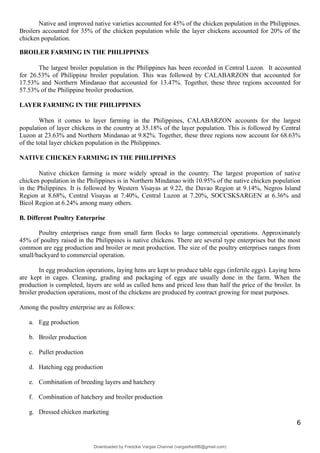 Native and improved native varieties accounted for 45% of the chicken population in the Philippines.
Broilers accounted for 35% of the chicken population while the layer chickens accounted for 20% of the
chicken population.
BROILER FARMING IN THE PHILIPPINES
The largest broiler population in the Philippines has been recorded in Central Luzon. It accounted
for 26.53% of Philippine broiler population. This was followed by CALABARZON that accounted for
17.53% and Northern Mindanao that accounted for 13.47%. Together, these three regions accounted for
57.53% of the Philippine broiler production.
LAYER FARMING IN THE PHILIPPINES
When it comes to layer farming in the Philippines, CALABARZON accounts for the largest
population of layer chickens in the country at 35.18% of the layer population. This is followed by Central
Luzon at 23.63% and Northern Mindanao at 9.82%. Together, these three regions now account for 68.63%
of the total layer chicken population in the Philippines.
NATIVE CHICKEN FARMING IN THE PHILIPPINES
Native chicken farming is more widely spread in the country. The largest proportion of native
chicken population in the Philippines is in Northern Mindanao with 10.95% of the native chicken population
in the Philippines. It is followed by Western Visayas at 9.22, the Davao Region at 9.14%, Negros Island
Region at 8.68%, Central Visayas at 7.40%, Central Luzon at 7.20%, SOCCSKSARGEN at 6.36% and
Bicol Region at 6.24% among many others.
B. Different Poultry Enterprise
Poultry enterprises range from small farm flocks to large commercial operations. Approximately
45% of poultry raised in the Philippines is native chickens. There are several type enterprises but the most
common are egg production and broiler or meat production. The size of the poultry enterprises ranges from
small/backyard to commercial operation.
In egg production operations, laying hens are kept to produce table eggs (infertile eggs). Laying hens
are kept in cages. Cleaning, grading and packaging of eggs are usually done in the farm. When the
production is completed, layers are sold as culled hens and priced less than half the price of the broiler. In
broiler production operations, most of the chickens are produced by contract growing for meat purposes.
Among the poultry enterprise are as follows:
a. Egg production
b. Broiler production
c. Pullet production
d. Hatching egg production
e. Combination of breeding layers and hatchery
f. Combination of hatchery and broiler production
g. Dressed chicken marketing
6
Downloaded by Fredzkie Vargas Channel (vargasfred86@gmail.com)
lOMoARcPSD|16678982
 