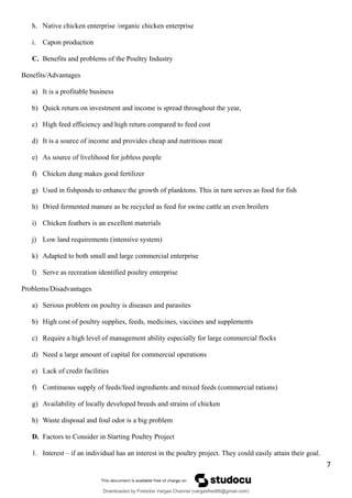h. Native chicken enterprise /organic chicken enterprise
i. Capon production
C. Benefits and problems of the Poultry Industry
Benefits/Advantages
a) It is a profitable business
b) Quick return on investment and income is spread throughout the year,
c) High feed efficiency and high return compared to feed cost
d) It is a source of income and provides cheap and nutritious meat
e) As source of livelihood for jobless people
f) Chicken dung makes good fertilizer
g) Used in fishponds to enhance the growth of planktons. This in turn serves as food for fish
h) Dried fermented manure as be recycled as feed for swine cattle an even broilers
i) Chicken feathers is an excellent materials
j) Low land requirements (intensive system)
k) Adapted to both small and large commercial enterprise
l) Serve as recreation identified poultry enterprise
Problems/Disadvantages
a) Serious problem on poultry is diseases and parasites
b) High cost of poultry supplies, feeds, medicines, vaccines and supplements
c) Require a high level of management ability especially for large commercial flocks
d) Need a large amount of capital for commercial operations
e) Lack of credit facilities
f) Continuous supply of feeds/feed ingredients and mixed feeds (commercial rations)
g) Availability of locally developed breeds and strains of chicken
h) Waste disposal and foul odor is a big problem
D. Factors to Consider in Starting Poultry Project
1. Interest – if an individual has an interest in the poultry project. They could easily attain their goal.
7
Downloaded by Fredzkie Vargas Channel (vargasfred86@gmail.com)
lOMoARcPSD|16678982
 